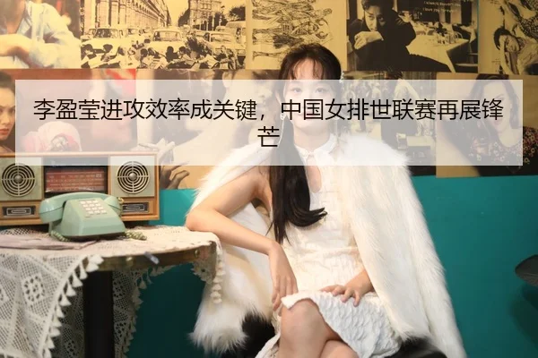 李盈莹进攻效率成关键，中国女排世联赛再展锋芒