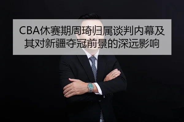 CBA休赛期周琦归属谈判内幕及其对新疆夺冠前景的深远影响