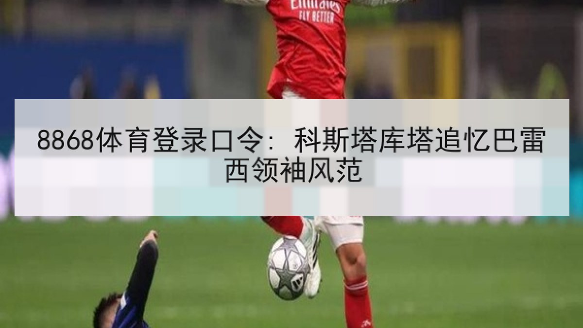 8868体育登录口令: 科斯塔库塔追忆巴雷西领袖风范 8868体育登录口令: 科斯塔库塔追忆巴雷西领袖风范