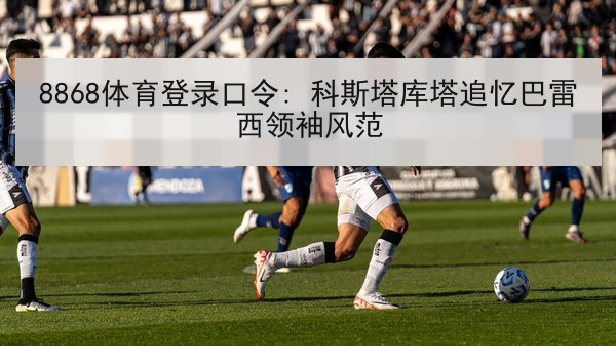 8868体育登录口令: 科斯塔库塔追忆巴雷西领袖风范 8868体育登录口令: 科斯塔库塔追忆巴雷西领袖风范