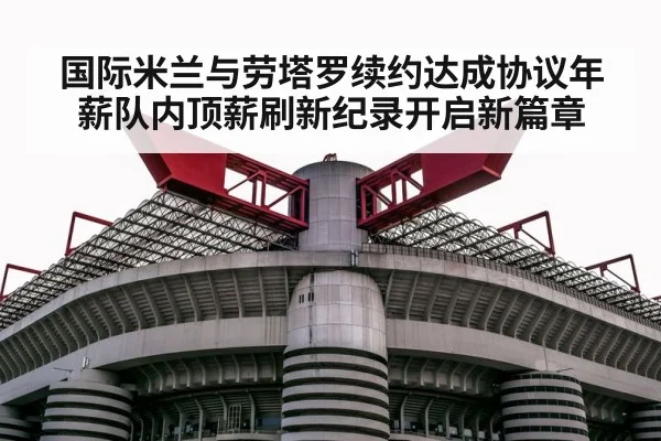 国际米兰与劳塔罗续约达成协议年薪队内顶薪刷新纪录开启新篇章