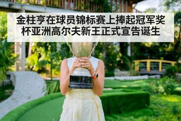 金柱亨在球员锦标赛上捧起冠军奖杯亚洲高尔夫新王正式宣告诞生