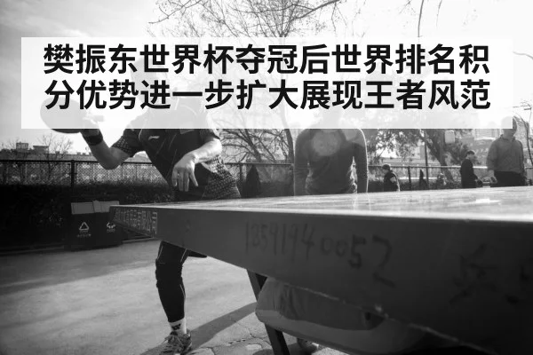 樊振东世界杯夺冠后世界排名积分优势进一步扩大展现王者风范