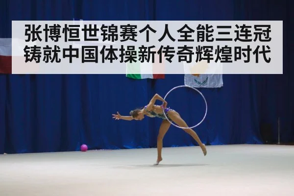 张博恒世锦赛个人全能三连冠铸就中国体操新传奇辉煌时代